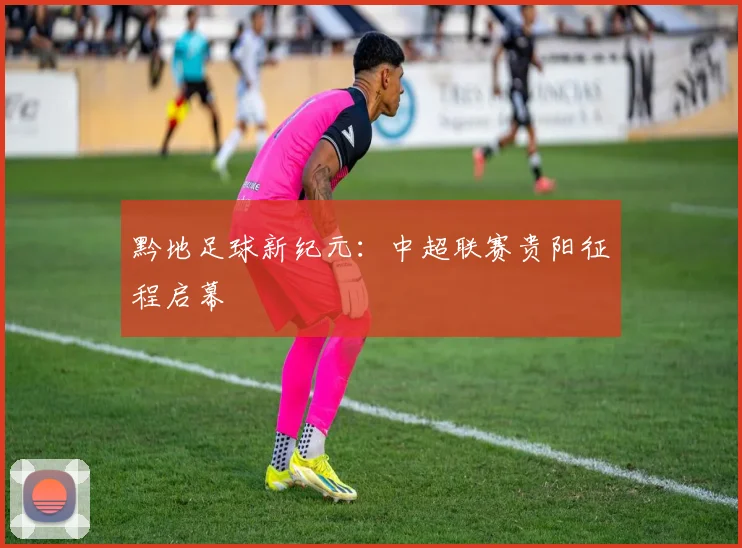 黔地足球新纪元：中超联赛贵阳征程启幕