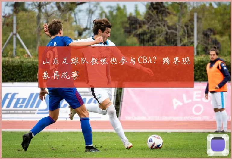 山东足球队教练也参与CBA？跨界现象再观察