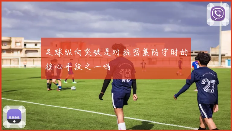 足球纵向突破是对抗密集防守时的核心手段之一吗