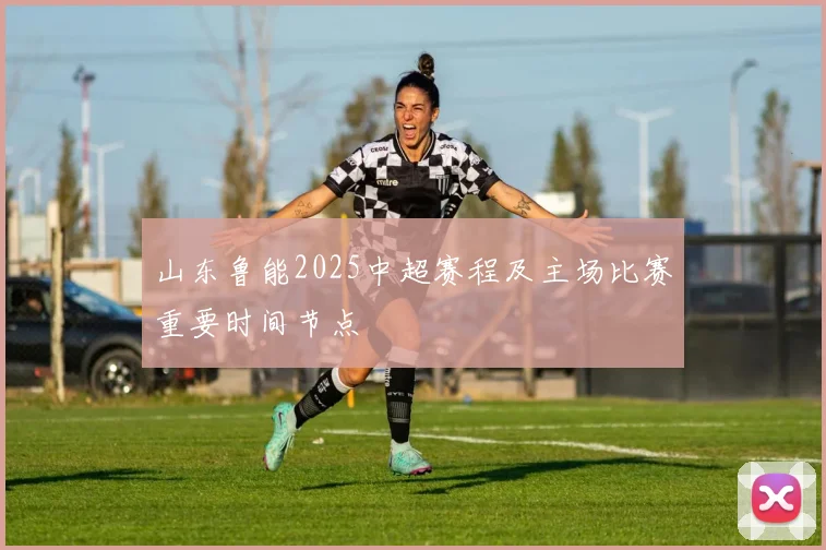 山东鲁能2025中超赛程及主场比赛重要时间节点
