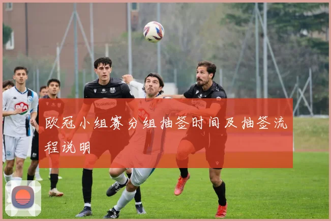 欧冠小组赛分组抽签时间及抽签流程说明