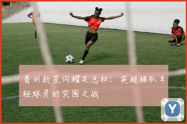 青训新星闪耀足总杯：英超梯队年轻球员的突围之战